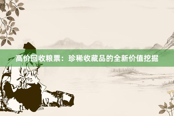 高价回收粮票：珍稀收藏品的全新价值挖掘