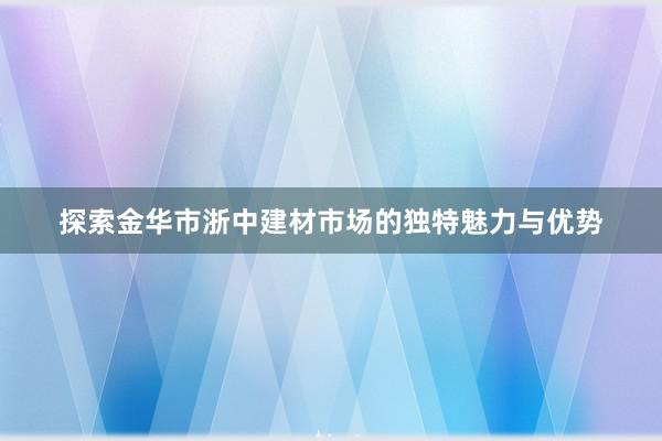 探索金华市浙中建材市场的独特魅力与优势