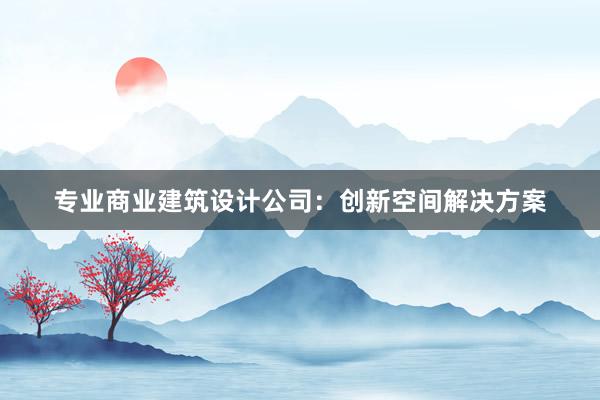 专业商业建筑设计公司：创新空间解决方案