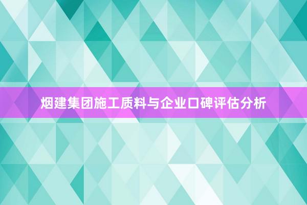 烟建集团施工质料与企业口碑评估分析